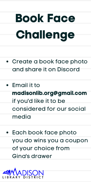 Book Face Challenge Create a book face photo and share it on Discord Email it to madisonlib.org@gmail.com if you'd like it to be considered for our social media Each book face photo you do wins you a coupon of your choice from Gina's drawer